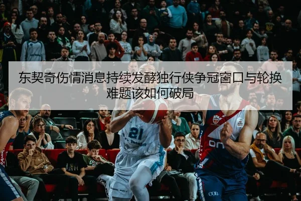 东契奇伤情消息持续发酵独行侠争冠窗口与轮换难题该如何破局 | 500caipiaowangguanfang